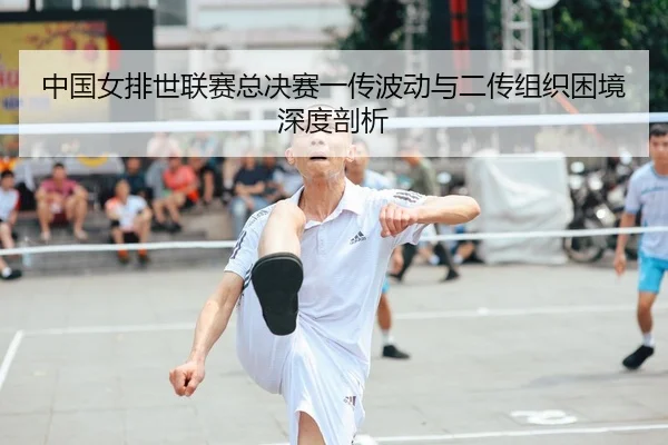 中国女排世联赛总决赛一传波动与二传组织困境深度剖析