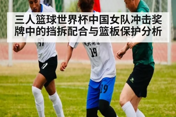 三人篮球世界杯中国女队冲击奖牌中的挡拆配合与篮板保护分析